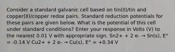 Consider a standard galvanic cell based on tin(II)/tin and copper(II)/copper redox pairs. Standard reduction potentials for these pairs are given below. What is the potential of this cell under standard conditions? Enter your response in Volts (V) to the nearest 0.01 V with appropriate sign. Sn2+ + 2 e- → Sn(s), E° = -0.14 V Cu2+ + 2 e- → Cu(s), E° = +0.34 V