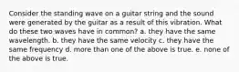 Consider the standing wave on a guitar string and the sound were generated by the guitar as a result of this vibration. What do these two waves have in common? a. they have the same wavelength. b. they have the same velocity c. they have the same frequency d. more than one of the above is true. e. none of the above is true.