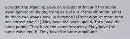 Consider the standing wave on a guitar string and the sound wave generated by the string as a result of this vibration. What do these two waves have in common? (There may be more than one correct choice.) They have the same speed. They have the same period. They have the same frequency. They have the same wavelength. They have the same amplitude.