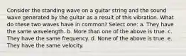 Consider the standing wave on a guitar string and the sound wave generated by the guitar as a result of this vibration. What do these two waves have in common? Select one: a. They have the same wavelength. b. More than one of the above is true. c. They have the same frequency. d. None of the above is true. e. They have the same velocity.