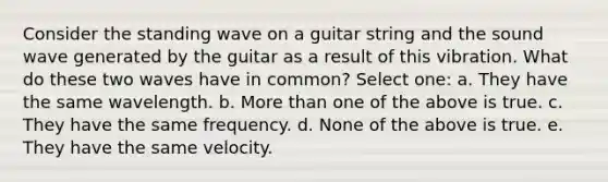 Consider the standing wave on a guitar string and the sound wave generated by the guitar as a result of this vibration. What do these two waves have in common? Select one: a. They have the same wavelength. b. More than one of the above is true. c. They have the same frequency. d. None of the above is true. e. They have the same velocity.