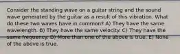 Consider the standing wave on a guitar string and the sound wave generated by the guitar as a result of this vibration. What do these two waves have in common? A) They have the same wavelength. B) They have the same velocity. C) They have the same frequency. D) More than one of the above is true. E) None of the above is true.