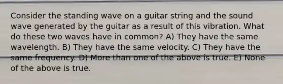 Consider the standing wave on a guitar string and the sound wave generated by the guitar as a result of this vibration. What do these two waves have in common? A) They have the same wavelength. B) They have the same velocity. C) They have the same frequency. D) More than one of the above is true. E) None of the above is true.