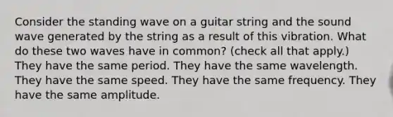 Consider the standing wave on a guitar string and the sound wave generated by the string as a result of this vibration. What do these two waves have in common? (check all that apply.) They have the same period. They have the same wavelength. They have the same speed. They have the same frequency. They have the same amplitude.