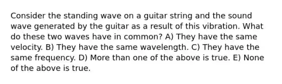 Consider the standing wave on a guitar string and the sound wave generated by the guitar as a result of this vibration. What do these two waves have in common? A) They have the same velocity. B) They have the same wavelength. C) They have the same frequency. D) More than one of the above is true. E) None of the above is true.