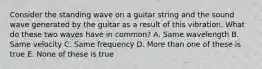 Consider the standing wave on a guitar string and the sound wave generated by the guitar as a result of this vibration. What do these two waves have in common? A. Same wavelength B. Same velocity C. Same frequency D. More than one of these is true E. None of these is true