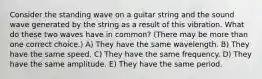 Consider the standing wave on a guitar string and the sound wave generated by the string as a result of this vibration. What do these two waves have in common? (There may be more than one correct choice.) A) They have the same wavelength. B) They have the same speed. C) They have the same frequency. D) They have the same amplitude. E) They have the same period.