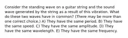 Consider the standing wave on a guitar string and the sound wave generated by the string as a result of this vibration. What do these two waves have in common? (There may be more than one correct choice.) A) They have the same period. B) They have the same speed. C) They have the same amplitude. D) They have the same wavelength. E) They have the same frequency.