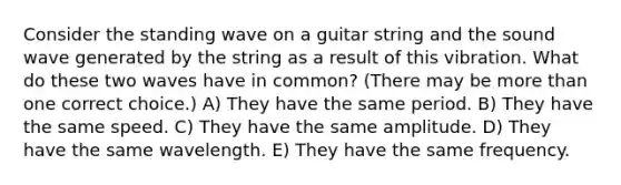 Consider the standing wave on a guitar string and the sound wave generated by the string as a result of this vibration. What do these two waves have in common? (There may be <a href='https://www.questionai.com/knowledge/keWHlEPx42-more-than' class='anchor-knowledge'>more than</a> one correct choice.) A) They have the same period. B) They have the same speed. C) They have the same amplitude. D) They have the same wavelength. E) They have the same frequency.