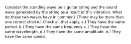 Consider the standing wave on a guitar string and the sound wave generated by the string as a result of this vibration. What do these two waves have in common? (There may be more than one correct choice.) Check all that apply. a.) They have the same period. b.) They have the same frequency. c.) They have the same wavelength. d.) They have the same amplitude. e.) They have the same speed.