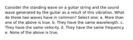 Consider the standing wave on a guitar string and the sound wave generated by the guitar as a result of this vibration. What do these two waves have in common? Select one: a. More than one of the above is true. b. They have the same wavelength. c. They have the same velocity. d. They have the same frequency. e. None of the above is true.