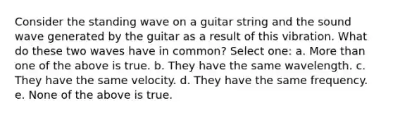 Consider the standing wave on a guitar string and the sound wave generated by the guitar as a result of this vibration. What do these two waves have in common? Select one: a. More than one of the above is true. b. They have the same wavelength. c. They have the same velocity. d. They have the same frequency. e. None of the above is true.