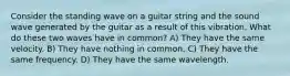 Consider the standing wave on a guitar string and the sound wave generated by the guitar as a result of this vibration. What do these two waves have in common? A) They have the same velocity. B) They have nothing in common. C) They have the same frequency. D) They have the same wavelength.