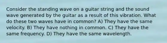 Consider the standing wave on a guitar string and the sound wave generated by the guitar as a result of this vibration. What do these two waves have in common? A) They have the same velocity. B) They have nothing in common. C) They have the same frequency. D) They have the same wavelength.