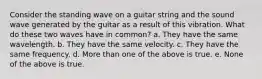 Consider the standing wave on a guitar string and the sound wave generated by the guitar as a result of this vibration. What do these two waves have in common? a. They have the same wavelength. b. They have the same velocity. c. They have the same frequency. d. More than one of the above is true. e. None of the above is true.