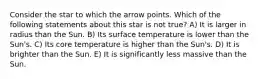 Consider the star to which the arrow points. Which of the following statements about this star is not true? A) It is larger in radius than the Sun. B) Its surface temperature is lower than the Sun's. C) Its core temperature is higher than the Sun's. D) It is brighter than the Sun. E) It is significantly less massive than the Sun.