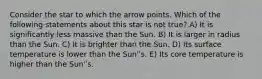 Consider the star to which the arrow points. Which of the following statements about this star is not true? A) It is significantly less massive than the Sun. B) It is larger in radius than the Sun. C) It is brighter than the Sun. D) Its surface temperature is lower than the Sun'ʹs. E) Its core temperature is higher than the Sun'ʹs.