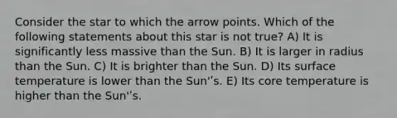 Consider the star to which the arrow points. Which of the following statements about this star is not true? A) It is significantly less massive than the Sun. B) It is larger in radius than the Sun. C) It is brighter than the Sun. D) Its surface temperature is lower than the Sun'ʹs. E) Its core temperature is higher than the Sun'ʹs.