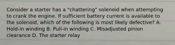 Consider a starter has a "chattering" solenoid when attempting to crank the engine. If sufficient battery current is available to the solenoid, which of the following is most likely defective? A. Hold-in winding B. Pull-in winding C. Misadjusted pinion clearance D. The starter relay