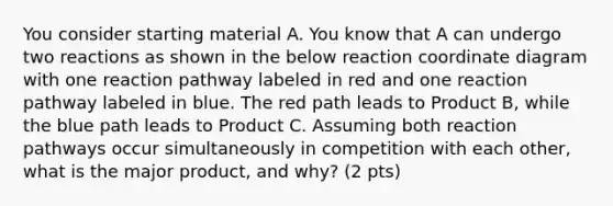 You consider starting material A. You know that A can undergo two reactions as shown in the below reaction coordinate diagram with one reaction pathway labeled in red and one reaction pathway labeled in blue. The red path leads to Product B, while the blue path leads to Product C. Assuming both reaction pathways occur simultaneously in competition with each other, what is the major product, and why? (2 pts)