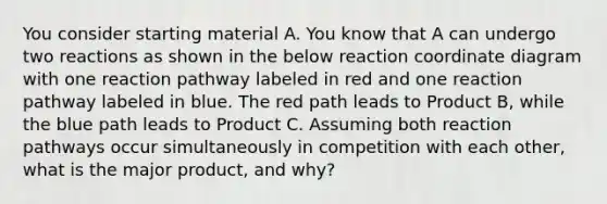 You consider starting material A. You know that A can undergo two reactions as shown in the below reaction coordinate diagram with one reaction pathway labeled in red and one reaction pathway labeled in blue. The red path leads to Product B, while the blue path leads to Product C. Assuming both reaction pathways occur simultaneously in competition with each other, what is the major product, and why?