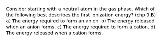 Consider starting with a neutral atom in the gas phase. Which of the following best describes the first ionization energy? (chp 9.B) a) The energy required to form an anion. b) The energy released when an anion forms. c) The energy required to form a cation. d) The energy released when a cation forms.