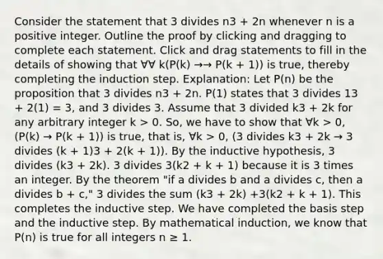 Consider the statement that 3 divides n3 + 2n whenever n is a positive integer. Outline the proof by clicking and dragging to complete each statement. Click and drag statements to fill in the details of showing that ∀∀ k(P(k) →→ P(k + 1)) is true, thereby completing the induction step. Explanation: Let P(n) be the proposition that 3 divides n3 + 2n. P(1) states that 3 divides 13 + 2(1) = 3, and 3 divides 3. Assume that 3 divided k3 + 2k for any arbitrary integer k > 0. So, we have to show that ∀k > 0, (P(k) → P(k + 1)) is true, that is, ∀k > 0, (3 divides k3 + 2k → 3 divides (k + 1)3 + 2(k + 1)). By the inductive hypothesis, 3 divides (k3 + 2k). 3 divides 3(k2 + k + 1) because it is 3 times an integer. By the theorem "if a divides b and a divides c, then a divides b + c," 3 divides the sum (k3 + 2k) +3(k2 + k + 1). This completes the inductive step. We have completed the basis step and the inductive step. By mathematical induction, we know that P(n) is true for all integers n ≥ 1.