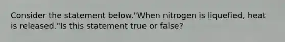 Consider the statement below."When nitrogen is liquefied, heat is released."Is this statement true or false?