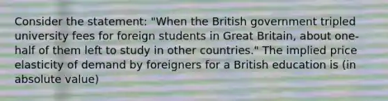 Consider the statement: "When the British government tripled university fees for foreign students in Great Britain, about one-half of them left to study in other countries." The implied price elasticity of demand by foreigners for a British education is (in absolute value)