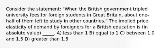 Consider the statement: "When the British government tripled university fees for foreign students in Great Britain, about one-half of them left to study in other countries." The implied price elasticity of demand by foreigners for a British education is (in absolute value) _____. A) less than 1 B) equal to 1 C) between 1.0 and 1.5 D) greater than 1.5