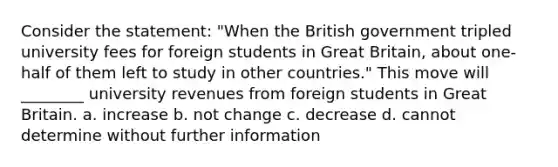 Consider the statement: "When the British government tripled university fees for foreign students in Great Britain, about one-half of them left to study in other countries." This move will ________ university revenues from foreign students in Great Britain. a. increase b. not change c. decrease d. cannot determine without further information