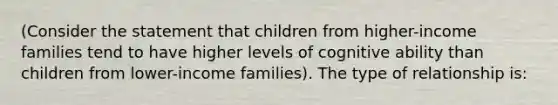 (Consider the statement that children from higher-income families tend to have higher levels of cognitive ability than children from lower-income families). The type of relationship is: