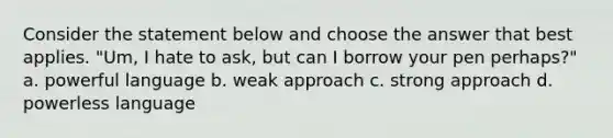 Consider the statement below and choose the answer that best applies. "Um, I hate to ask, but can I borrow your pen perhaps?" a. powerful language b. weak approach c. strong approach d. powerless language