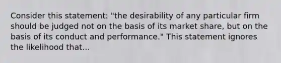 Consider this statement: "the desirability of any particular firm should be judged not on the basis of its market share, but on the basis of its conduct and performance." This statement ignores the likelihood that...