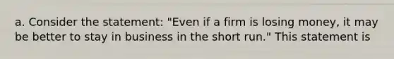 a. Consider the statement: "Even if a firm is losing money, it may be better to stay in business in the short run." This statement is