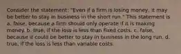 Consider the statement: "Even if a firm is losing money, it may be better to stay in business in the short run." This statement is a. false, because a firm should only operate if it is making money. b. true, if the loss is less than fixed costs. c. false, because it could be better to stay in business in the long run. d. true, if the loss is less than variable costs.