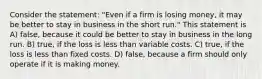 Consider the statement: "Even if a firm is losing money, it may be better to stay in business in the short run." This statement is A) false, because it could be better to stay in business in the long run. B) true, if the loss is less than variable costs. C) true, if the loss is less than fixed costs. D) false, because a firm should only operate if it is making money.