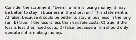 Consider the statement: "Even if a firm is losing money, it may be better to stay in business in the short run." This statement is A) false, because it could be better to stay in business in the long run. B) true, if the loss is less than variable costs. C) true, if the loss is less than fixed costs. D) false, because a firm should only operate if it is making money.