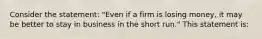 Consider the statement: "Even if a firm is losing money, it may be better to stay in business in the short run." This statement is:
