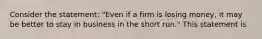 Consider the statement: "Even if a firm is losing money, it may be better to stay in business in the short run." This statement is