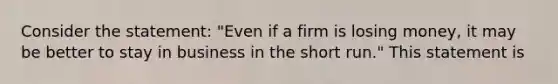 Consider the statement: "Even if a firm is losing money, it may be better to stay in business in the short run." This statement is