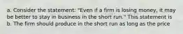 a. Consider the statement: "Even if a firm is losing money, it may be better to stay in business in the short run." This statement is b. The firm should produce in the short run as long as the price