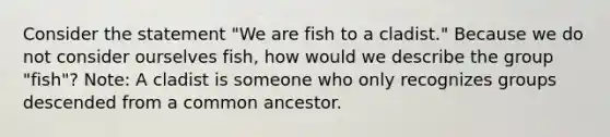 Consider the statement "We are fish to a cladist." Because we do not consider ourselves fish, how would we describe the group "fish"? Note: A cladist is someone who only recognizes groups descended from a common ancestor.