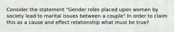 Consider the statement "Gender roles placed upon women by society lead to marital issues between a couple" In order to claim this as a cause and effect relationship what must be true?