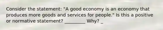 Consider the statement: "A good economy is an economy that produces more goods and services for people." Is this a positive or normative statement? _________ Why? _