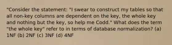 "Consider the statement: "I swear to construct my tables so that all non-key columns are dependent on the key, the whole key and nothing but the key, so help me Codd." What does the term "the whole key" refer to in terms of database normalization? (a) 1NF (b) 2NF (c) 3NF (d) 4NF