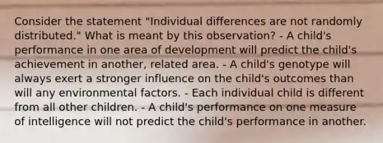 Consider the statement "Individual differences are not randomly distributed." What is meant by this observation? - A child's performance in one area of development will predict the child's achievement in another, related area. - A child's genotype will always exert a stronger influence on the child's outcomes than will any environmental factors. - Each individual child is different from all other children. - A child's performance on one measure of intelligence will not predict the child's performance in another.