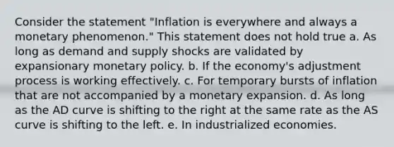 Consider the statement "Inflation is everywhere and always a monetary phenomenon." This statement does not hold true a. As long as demand and supply shocks are validated by expansionary <a href='https://www.questionai.com/knowledge/kEE0G7Llsx-monetary-policy' class='anchor-knowledge'>monetary policy</a>. b. If the economy's adjustment process is working effectively. c. For temporary bursts of inflation that are not accompanied by a monetary expansion. d. As long as the AD curve is shifting to the right at the same rate as the AS curve is shifting to the left. e. In industrialized economies.