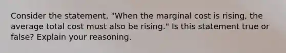 Consider the statement, "When the marginal cost is rising, the average total cost must also be rising." Is this statement true or false? Explain your reasoning.