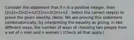 Consider the statement that if n is a positive integer, then (2n2)=2(n2)+n2(22n)=2(2n)+n2 . Select the correct step(s) to prove the given identity. (Note: We are proving this statement combinatorically, by interpreting the equality as giving, in two different ways, the number of ways of choosing two people from a set of n men and n women.) (Check all that apply.)